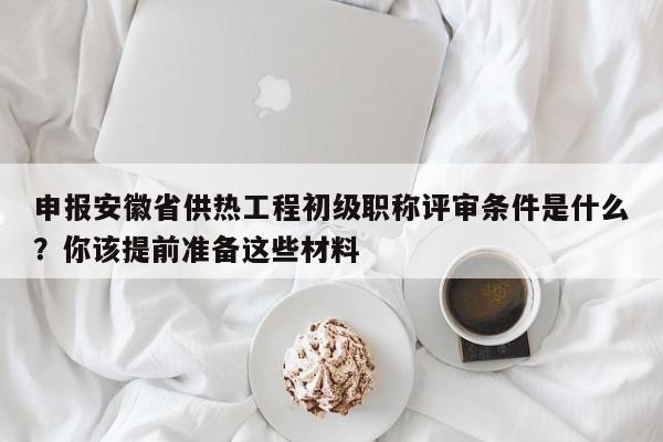 申报安徽省供热工程初级职称评审条件是什么？你该提前准备这些材料