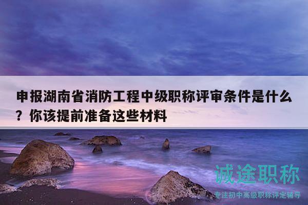 申报湖南省消防工程中级职称评审条件是什么？你该提前准备这些材料