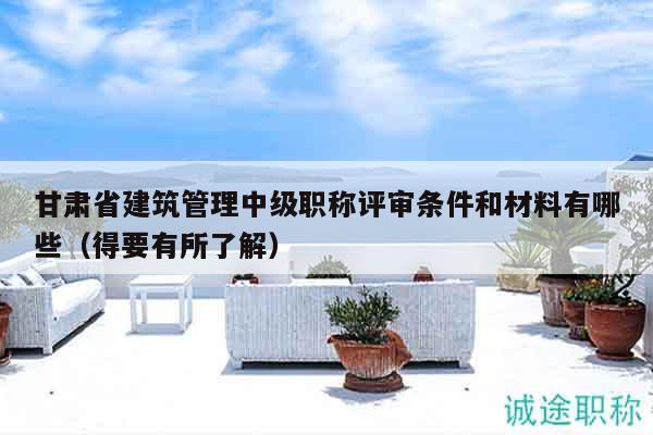 甘肃省建筑管理中级职称评审条件和材料有哪些（得要有所了解）