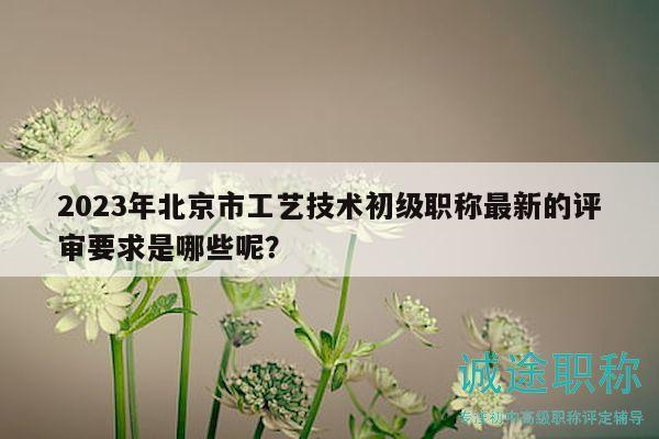 2023年北京市工艺技术初级职称最新的评审要求是哪些呢？