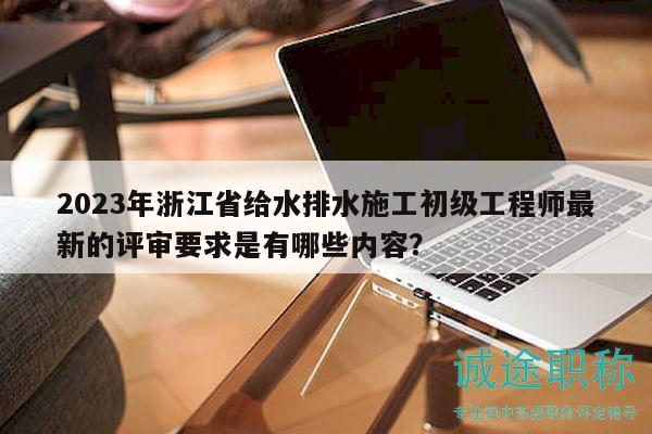 2023年浙江省给水排水施工初级工程师最新的评审要求是有哪些内容？