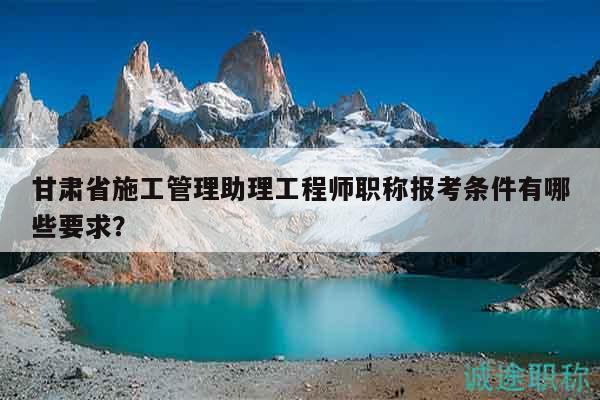 甘肃省施工管理助理工程师职称报考条件有哪些要求？