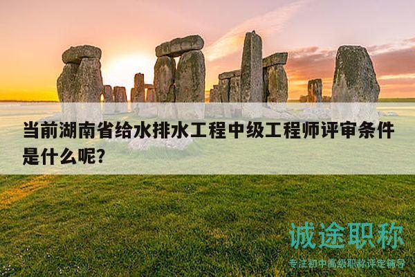 当前湖南省给水排水工程中级工程师评审条件是什么呢？