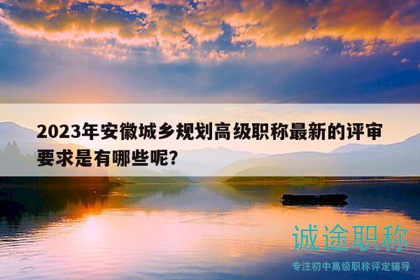 2023年安徽城乡规划高级职称最新的评审要求是有哪些呢？