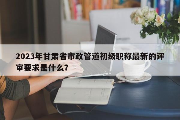 2023年甘肃省市政管道初级职称最新的评审要求是什么？