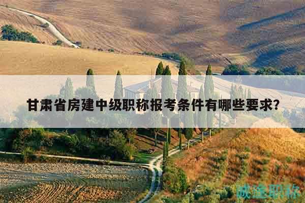 甘肃省房建中级职称报考条件有哪些要求？