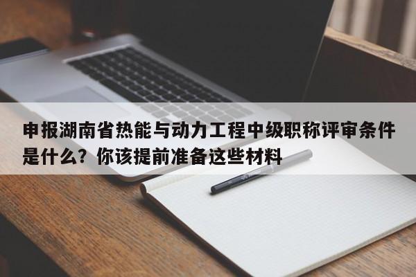 申报湖南省热能与动力工程中级职称评审条件是什么？你该提前准备这些材料