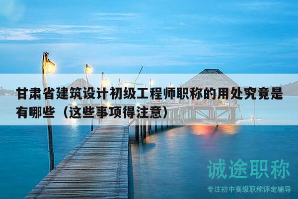 甘肃省建筑设计初级工程师职称的用处究竟是有哪些（这些事项得注意）