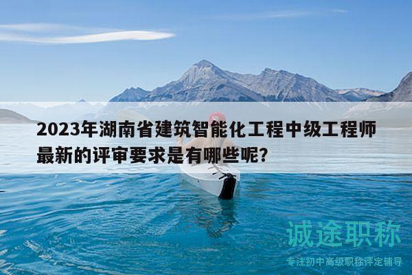 2023年湖南省建筑智能化工程中级工程师最新的评审要求是有哪些呢？