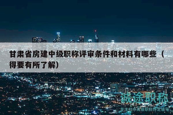 甘肃省房建中级职称评审条件和材料有哪些（得要有所了解）