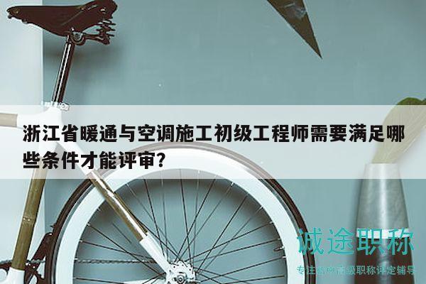 浙江省暖通与空调施工初级工程师需要满足哪些条件才能评审？
