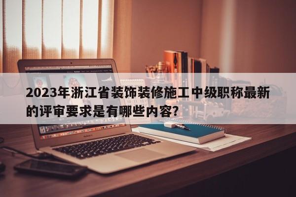 2023年浙江省装饰装修施工中级职称最新的评审要求是有哪些内容？