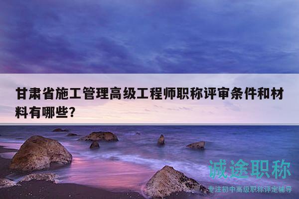 甘肃省施工管理高级工程师职称评审条件和材料有哪些？