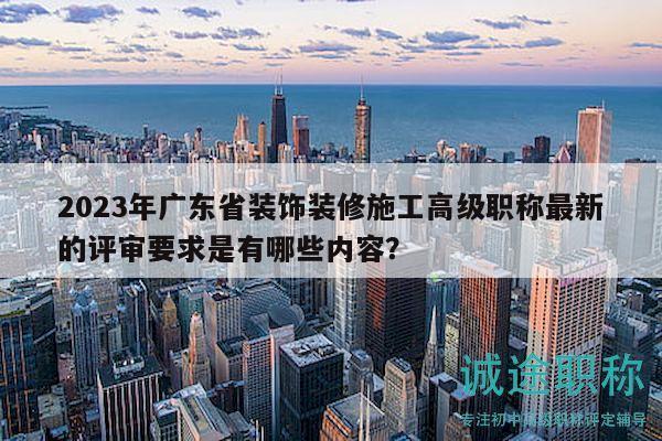 2023年广东省装饰装修施工高级职称最新的评审要求是有哪些内容？