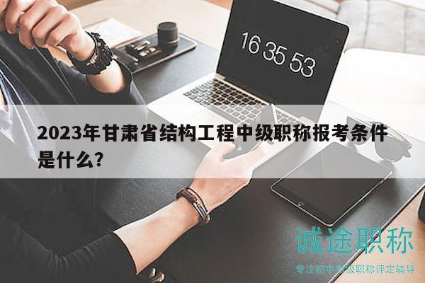 2023年甘肃省结构工程中级职称报考条件是什么？