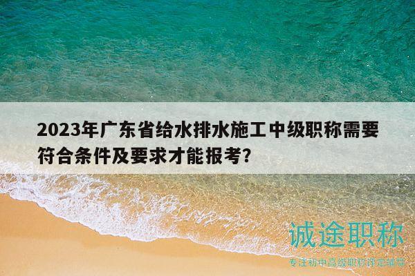 2023年广东省给水排水施工中级职称需要符合条件及要求才能报考？
