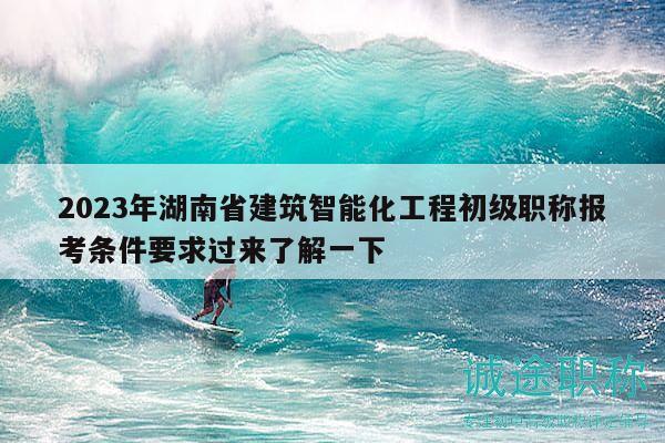 2023年湖南省建筑智能化工程初级职称报考条件要求过来了解一下