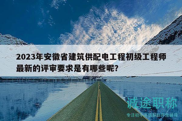 2023年安徽省建筑供配电工程初级工程师最新的评审要求是有哪些呢？
