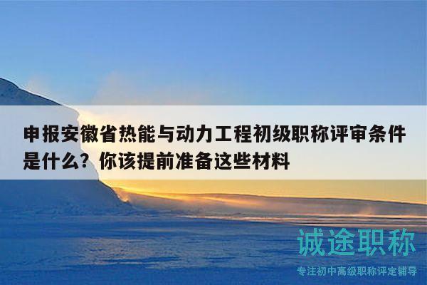 申报安徽省热能与动力工程初级职称评审条件是什么？你该提前准备这些材料