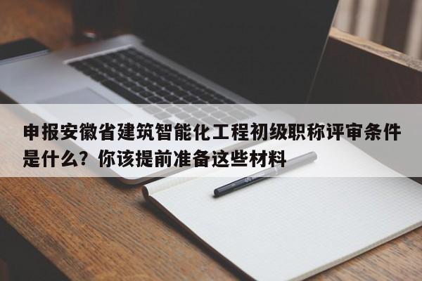 申报安徽省建筑智能化工程初级职称评审条件是什么？你该提前准备这些材料