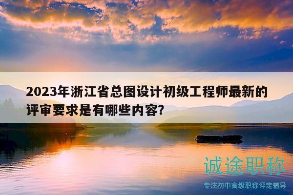 2023年浙江省总图设计初级工程师最新的评审要求是有哪些内容？