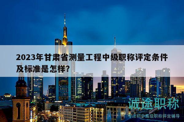 2023年甘肃省测量工程中级职称评定条件及标准是怎样？
