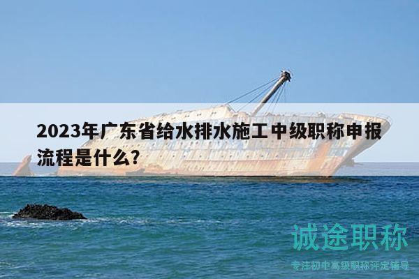 2023年广东省给水排水施工中级职称申报流程是什么？