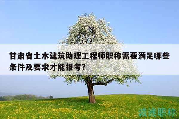 甘肃省土木建筑助理工程师职称需要满足哪些条件及要求才能报考？