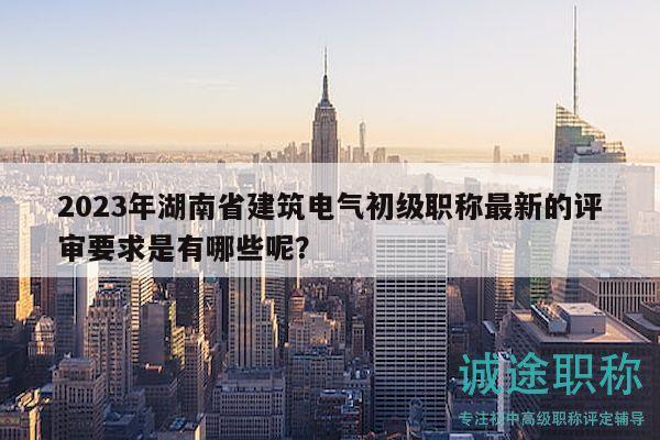 2023年湖南省建筑电气初级职称最新的评审要求是有哪些呢？
