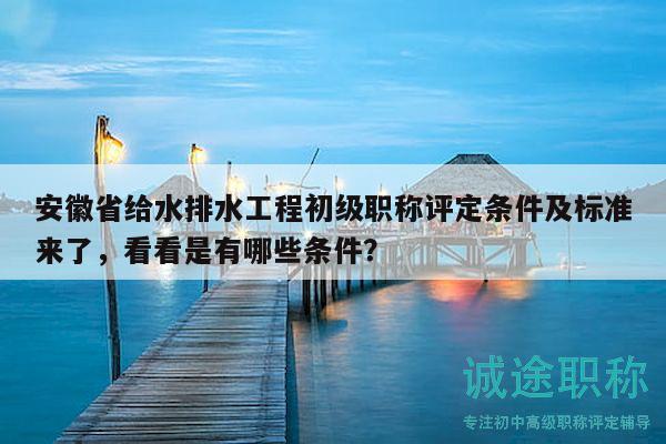 安徽省给水排水工程初级职称评定条件及标准来了，看看是有哪些条件？