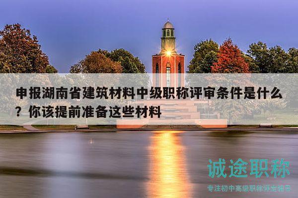 申报湖南省建筑材料中级职称评审条件是什么？你该提前准备这些材料