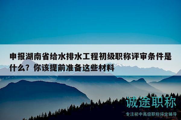 申报湖南省给水排水工程初级职称评审条件是什么？你该提前准备这些材料
