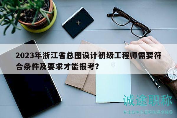 2023年浙江省总图设计初级工程师需要符合条件及要求才能报考？