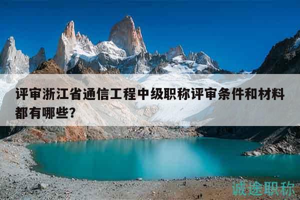 评审浙江省通信工程中级职称评审条件和材料都有哪些？