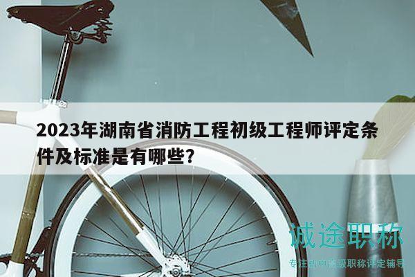 2023年湖南省消防工程初级工程师评定条件及标准是有哪些？