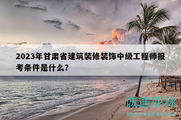 2023年甘肃省建筑装修装饰中级工程师报考条件是什么？