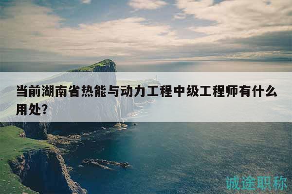 当前湖南省热能与动力工程中级工程师有什么用处？
