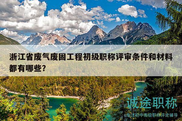 浙江省废气废固工程初级职称评审条件和材料都有哪些？