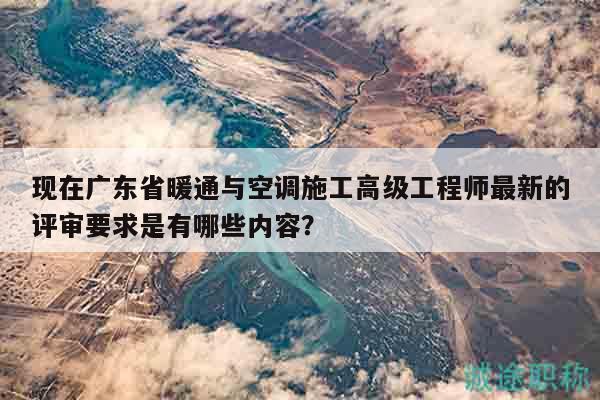 现在广东省暖通与空调施工高级工程师最新的评审要求是有哪些内容？