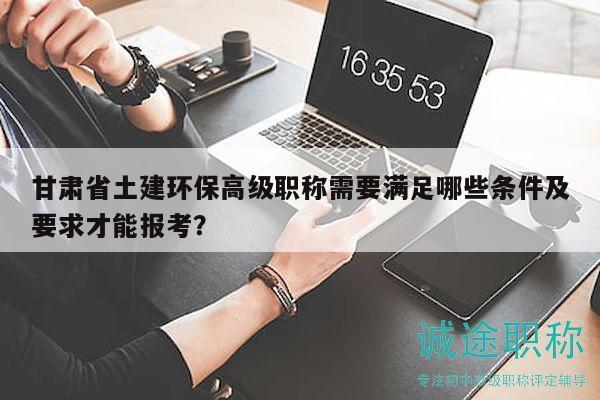 甘肃省土建环保高级职称需要满足哪些条件及要求才能报考？