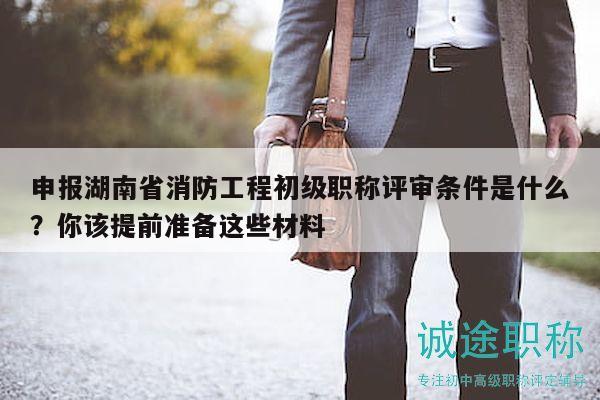申报湖南省消防工程初级职称评审条件是什么？你该提前准备这些材料