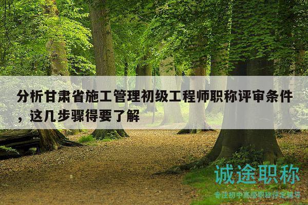 分析甘肃省施工管理初级工程师职称评审条件，这几步骤得要了解