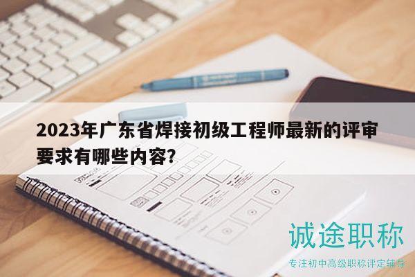 2023年广东省焊接初级工程师最新的评审要求有哪些内容？