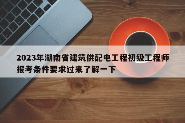 2023年湖南省建筑供配电工程初级工程师报考条件要求过来了解一下