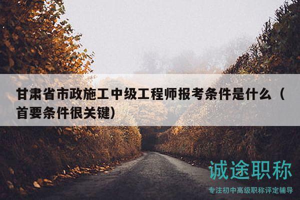 甘肃省市政施工中级工程师报考条件是什么（首要条件很关键）
