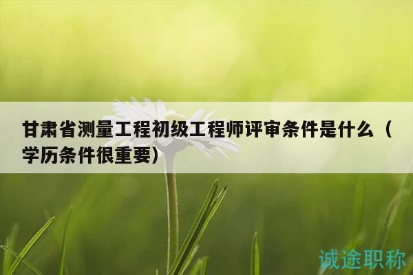 甘肃省测量工程初级工程师评审条件是什么（学历条件很重要）