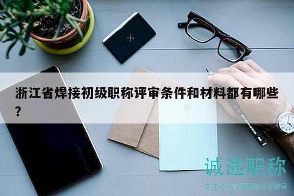 浙江省焊接初级职称评审条件和材料都有哪些？