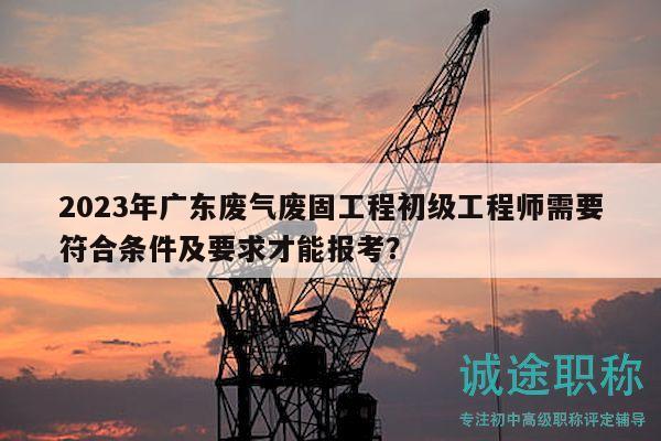 2023年广东废气废固工程初级工程师需要符合条件及要求才能报考？