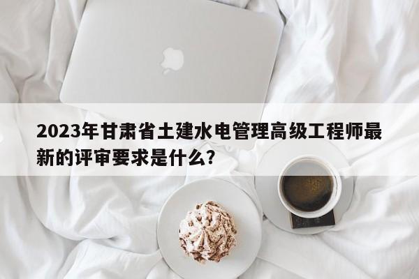2023年甘肃省土建水电管理高级工程师最新的评审要求是什么？