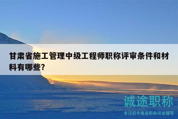 甘肃省施工管理中级工程师职称评审条件和材料有哪些？